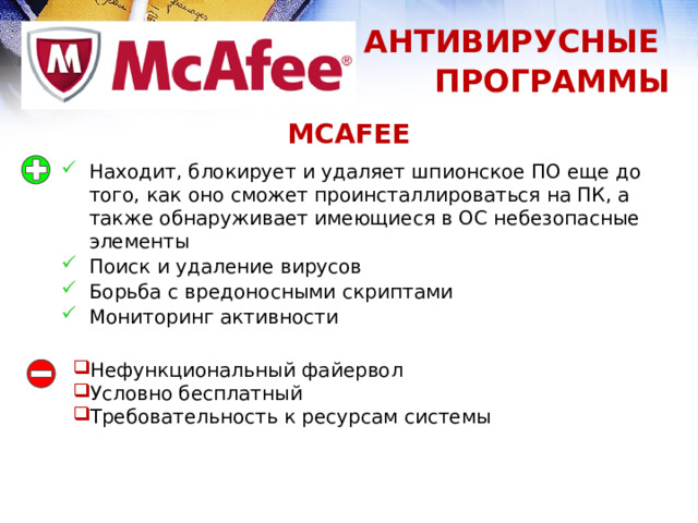 АНТИВИРУСНЫЕ ПРОГРАММЫ MCAFEE Находит, блокирует и удаляет шпионское ПО еще до того, как оно сможет проинсталлироваться на ПК, а также обнаруживает имеющиеся в ОС небезопасные элементы Поиск и удаление вирусов Борьба с вредоносными скриптами Мониторинг активности Нефункциональный файервол Условно бесплатный Требовательность к ресурсам системы 1 