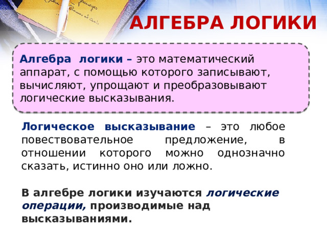 АЛГЕБРА ЛОГИКИ Алгебра логики – это математический аппарат, с помощью которого записывают, вычисляют, упрощают и преобразовывают логические высказывания. Логическое высказывание – это любое повествовательное предложение, в отношении которого можно однозначно сказать, истинно оно или ложно. В алгебре логики изучаются логические операции, производимые над высказываниями. 