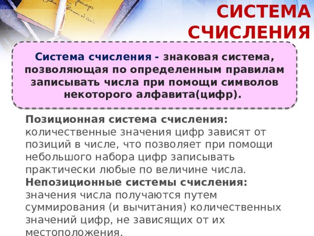 СИСТЕМА СЧИСЛЕНИЯ Система счисления - знаковая система, позволяющая по определенным правилам записывать числа при помощи символов некоторого алфавита(цифр). Позиционная система счисления: количественные значения цифр зависят от позиций в числе, что позволяет при помощи небольшого набора цифр записывать практически любые по величине числа. Непозиционные системы счисления: значения числа получаются путем суммирования (и вычитания) количественных значений цифр, не зависящих от их местоположения. 