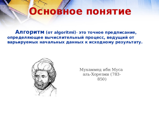 Основное понятие  Алгоритм (от algoritmi) - это точное предписание, определяющее вычислительный процесс, ведущий от варьируемых начальных данных к исходному результату.   Мухаммед ибн Муса аль-Хорезми (783-850) 