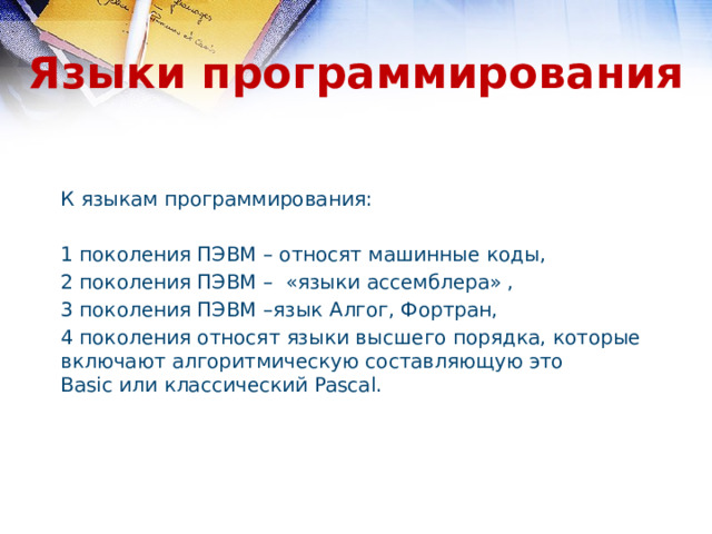 Языки программирования К языкам программирования: 1 поколения ПЭВМ – относят машинные коды, 2 поколения ПЭВМ – «языки ассемблера» , 3 поколения ПЭВМ –язык Алгог, Фортран, 4 поколения относят языки высшего порядка, которые включают алгоритмическую составляющую это Basic или классический Pascal. 