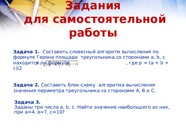 Задания  для самостоятельной работы Задача 1. Составить словесный алгоритм вычисления по формуле Герона площади треугольника со сторонами a, b, c находится по формуле   , где p = (a + b + c)/2  Задача 2. Составить блок-схему алгоритма вычисления значения периметра треугольника со сторонами А, В и С. Задача 3. Заданы три числа a, b, c. Найти значение наибольшего из них, при а=4, в=7, с=10? 