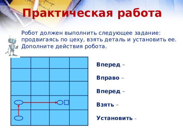 Практическая работа Робот должен выполнить следующее задание: продвигаясь по цеху, взять деталь и установить ее. Дополните действия робота. Вперед – Вправо – Вперед –  Взять –  Установить  – 
