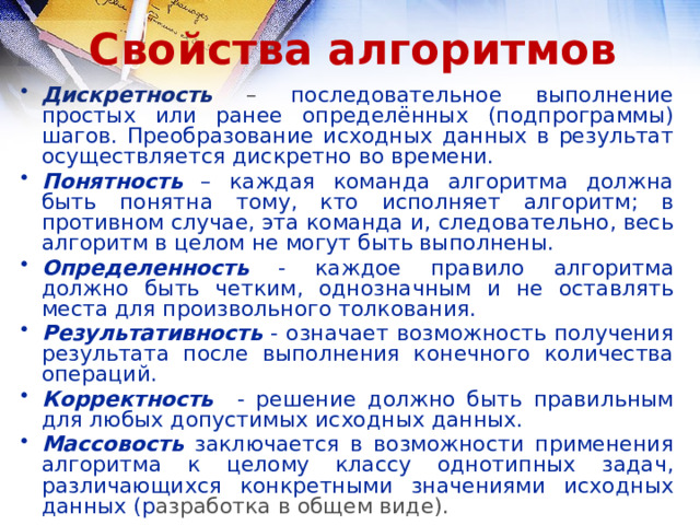 Свойства алгоритмов Дискретность – последовательное выполнение простых или ранее определённых (подпрограммы) шагов. Преобразование исходных данных в результат осуществляется дискретно во времени. Понятность – каждая команда алгоритма должна быть понятна тому, кто исполняет алгоритм; в противном случае, эта команда и, следовательно, весь алгоритм в целом не могут быть выполнены. Определенность - каждое правило алгоритма должно быть четким, однозначным и не оставлять места для произвольного толкования. Результативность - означает возможность получения результата после выполнения конечного количества операций. Корректность - решение должно быть правильным для любых допустимых исходных данных. Массовость заключается в возможности применения алгоритма к целому классу однотипных задач, различающихся конкретными значениями исходных данных (р азработка в общем виде). 