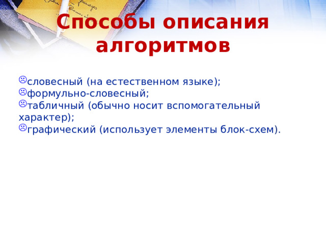 Способы описания алгоритмов словесный (на естественном языке); формульно-словесный; табличный (обычно носит вспомогательный характер); графический (использует элементы блок-схем ). словесный (на естественном языке); формульно-словесный; табличный (обычно носит вспомогательный характер); графический (использует элементы блок-схем ). 