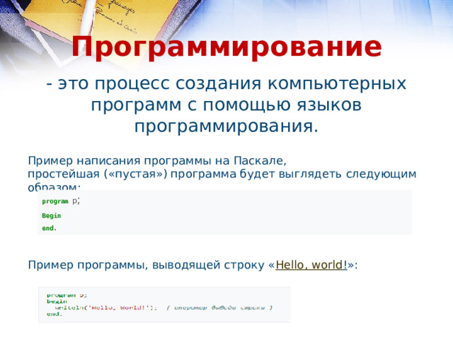 Программирование - это процесс создания компьютерных программ с помощью языков программирования. Пример написания программы на Паскале, простейшая («пустая») программа будет выглядеть следующим образом: program  p ; Begin end .  Пример программы, выводящей строку « Hello , world ! »: 