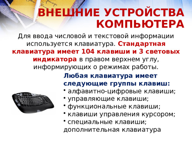 ВНЕШНИЕ УСТРОЙСТВА КОМПЬЮТЕРА Для ввода числовой и текстовой информации используется клавиатура. Стандартная клавиатура имеет 104 клавиши и 3 световых индикатора в правом верхнем углу, информирующих о режимах работы. Любая клавиатура имеет следующие группы клавиш:  алфавитно-цифровые клавиши;  управляющие клавиши;  функциональные клавиши;  клавиши управления курсором;  специальные клавиши; дополнительная клавиатура  
