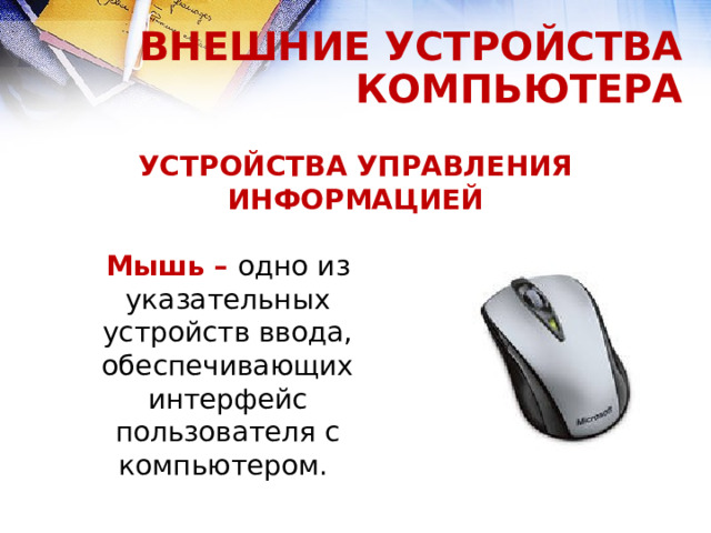 ВНЕШНИЕ УСТРОЙСТВА КОМПЬЮТЕРА УСТРОЙСТВА УПРАВЛЕНИЯ ИНФОРМАЦИЕЙ Мышь – одно из указательных устройств ввода, обеспечивающих интерфейс пользователя с компьютером.  