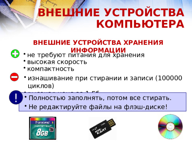 ВНЕШНИЕ УСТРОЙСТВА КОМПЬЮТЕРА ВНЕШНИЕ УСТРОЙСТВА ХРАНЕНИЯ ИНФОРМАЦИИ не требуют питания для хранения высокая скорость компактность изнашивание при стирании и записи (100000 циклов) высокая цена за 1 Гб ! Полностью заполнять, потом все стирать. Не редактируйте файлы на флэш-диске! 15 
