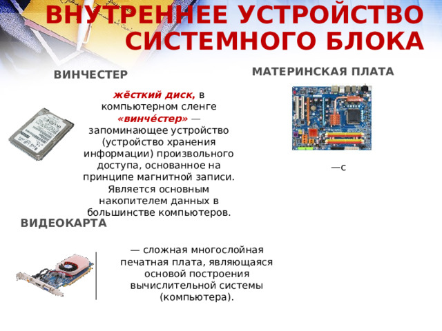 ВНУТРЕННЕЕ УСТРОЙСТВО СИСТЕМНОГО БЛОКА МАТЕРИНСКАЯ ПЛАТА ВИНЧЕСТЕР жёсткий диск , в компьютерном сленге «винче́стер»   — запоминающее устройство (устройство хранения информации) произвольного доступа, основанное на принципе магнитной записи. Является основным накопителем данных в большинстве компьютеров. — с ВИДЕОКАРТА — сложная многослойная печатная плата, являющаяся основой построения вычислительной системы (компьютера).  
