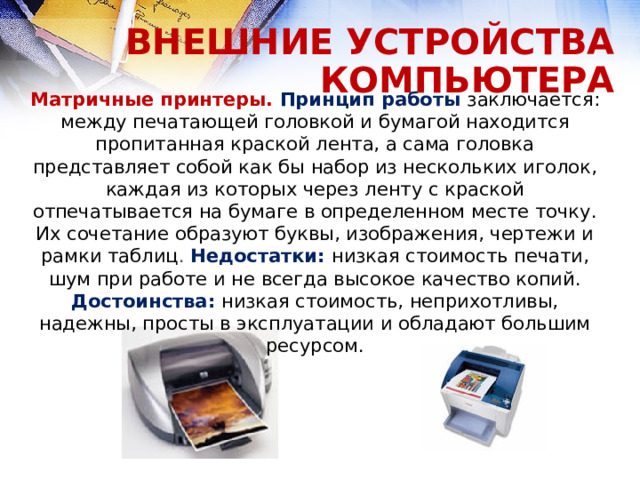 ВНЕШНИЕ УСТРОЙСТВА КОМПЬЮТЕРА Матричные принтеры. Принцип работы заключается: между печатающей головкой и бумагой находится пропитанная краской лента, а сама головка представляет собой как бы набор из нескольких иголок, каждая из которых через ленту с краской отпечатывается на бумаге в определенном месте точку. Их сочетание образуют буквы, изображения, чертежи и рамки таблиц . Недостатки: низкая стоимость печати, шум при работе и не всегда высокое качество копий. Достоинства:  низкая стоимость, неприхотливы, надежны, просты в эксплуатации и обладают большим ресурсом.  