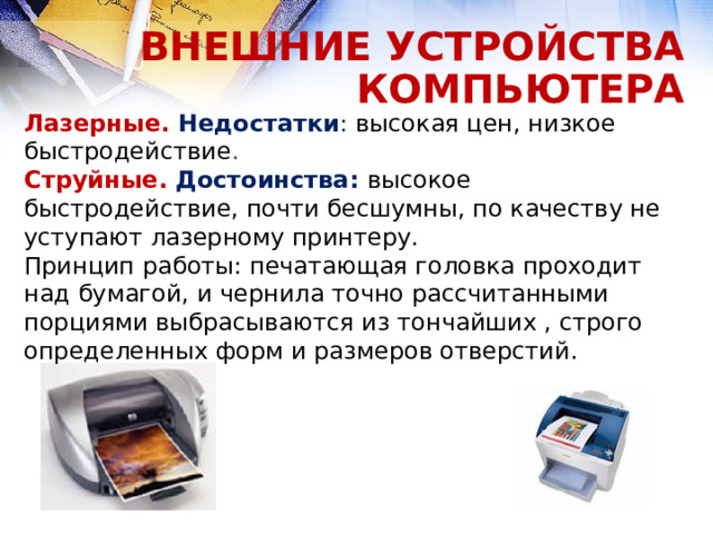 ВНЕШНИЕ УСТРОЙСТВА КОМПЬЮТЕРА Лазерные. Недостатки : высокая цен, низкое быстродействие . Струйные.  Достоинства: высокое быстродействие, почти бесшумны, по качеству не уступают лазерному принтеру. Принцип работы: печатающая головка проходит над бумагой, и чернила точно рассчитанными порциями выбрасываются из тончайших , строго определенных форм и размеров отверстий.  