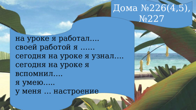 Дома №226(4,5), №227 на уроке я работал…. своей работой я …… сегодня на уроке я узнал…. сегодня на уроке я вспомнил…. я умею….. у меня … настроение