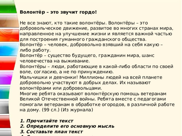 Волонтёр – это звучит гордо!   Не все знают, кто такие волонтёры. Волонтёры – это добровольческое движение, развитое во многих странах мира, направленное на улучшение жизни и является важной частью для построения гуманного гражданского общества.   Волонтёр – человек, добровольно взявший на себя какую – либо работу.  Волонтёр – существо будущего, гражданин мира, шанс человечества на выживание.  Волонтёры – люди, работающие в какой-либо области по своей воле, согласию, а не по принуждению.  Мальчишки и девчонки! Миллионы людей на всей планете добровольно участвуют в добрых делах. Их называют волонтёрами или добровольцами.  Многие ребята оказывают волонтёрскую помощь ветеранам Великой Отечественной войны. Ребята вместе с педагогами помогали ветеранам в обработке огородов, в различной работе на дому. (99 сл.) (Из журнала)    1. Прочитайте текст  2. Определите его основную мысль  3. Составьте план текст  4. Составьте по тексту вопросы  5. Подготовьте выразительное чтение отрывка из текста 