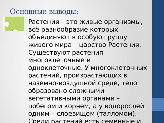 Основные выводы: Растения – это живые организмы, всё разнообразие которых объединяют в особую группу живого мира – царство Растения. Существуют растения многоклеточные и одноклеточные. У многоклеточных растений, произрастающих в наземно-воздушной среде, тело образовано сложными вегетативными органами – побегом и корнем, а у водорослей одним – слоевищем (талломом). Среди растений есть семенные и споровые.