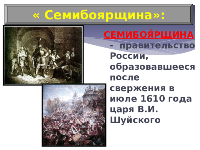 « Семибоярщина»: СЕМИБОЯ́РЩИНА - правительство России, образовавшееся после свержения в июле 1610 года царя В.И. Шуйского 