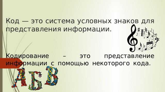 Код — это система условных знаков для представления информации. Кодирование – это представление информации с помощью некоторого кода.   