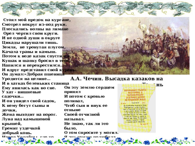  Стоял мой предок на кургане, Смотрел вокруг из-под руки. Плескались волны на лимане  Орел чертил свои круги. И не одной души в округе Цикады нарушали тишь. Земля, не тронутая плугом, Качала травы и камыш. Потом к воде казак спустился, Кушак и шапку бросил в тень, Напился и перекрестился… И вдруг представил свой курень. Он думал:»Добрая пшеница Уродится на целине… И в хатках беленьких станица Ему явилась как во сне. А.А. Чечин. Высадка казаков на Тамань Он эту землю сердцем принял И потом с кровью поливал, Чтоб сын и внук ее отныне Своей отчизной называл. Не знаю, так ли это было, О том спросите у могил. Я эту землю полюбила, Наверно так, как он любил!   О. Я. Чуб. У хат - вишневые садочки… И он увидел свой садок, К нему бегут сыны и дочки, Жена выходит на порог. Луна над камышовой крышей, Гремит уздечкой добрый конь. Напев Украйны ,где то слышен, Смех девичий. Очнулся он.  