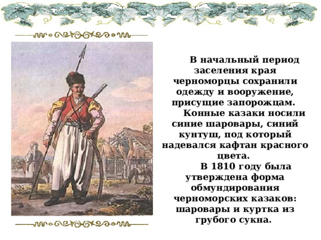  В начальный период заселения края черноморцы сохранили одежду и вооружение, присущие запорожцам.  Конные казаки носили синие шаровары, синий кунтуш, под который надевался кафтан красного цвета.  В 1810 году была утверждена форма обмундирования черноморских казаков: шаровары и куртка из грубого сукна. 