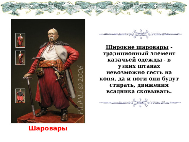 Широкие шаровары -традиционный элемент казачьей одежды - в узких штанах невозможно сесть на коня, да и ноги они будут стирать, движения всадника сковывать. Шаровары  