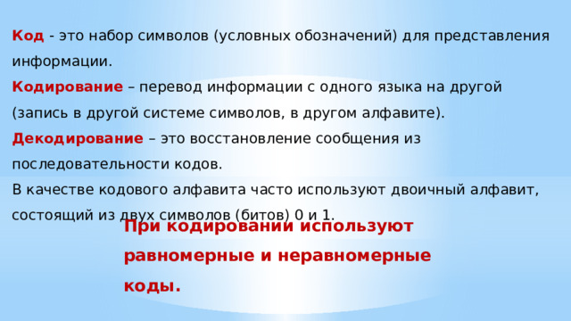 Код - это набор символов (условных обозначений) для представления информации. Кодирование – перевод информации с одного языка на другой (запись в другой системе символов, в другом алфавите). Декодирование  – это восстановление сообщения из последовательности кодов. В качестве кодового алфавита часто используют двоичный алфавит, состоящий из двух символов (битов) 0 и 1. При кодировании используют равномерные и неравномерные коды.   