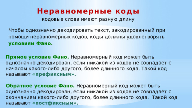 Неравномерные коды кодовые слова имеют разную длину Чтобы однозначно декодировать текст, закодированный при помощи неравномерных кодов, коды должны удовлетворять условиям Фано. Прямое условие Фано. Неравномерный код может быть однозначно декодирован, если никакой из кодов не совпадает с началом какого-либо другого, более длинного кода. Такой код называют «префиксным». Обратное условие Фано. Неравномерный код может быть однозначно декодирован, если никакой из кодов не совпадает с окончанием какого-либо другого, более длинного кода. Такой код называют «постфиксным». 