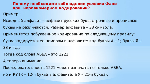 Почему необходимо соблюдение условия Фано при неравномерном кодировании? Пример. Исходный алфавит – алфавит русских букв, строчные и прописные буквы не различаются. Размер алфавита – 33 символа. Применяется побуквенное кодирование по следующему правилу: буква кодируется ее номером в алфавите: код буквы А – 1; буквы Я – 33 и т.д. Тогда код слова АББА – это 1221. А теперь внимание: Последовательность 1221 может означать не только АББА, но и КУ (К – 12-я буква в алфавите, а У – 21-я буква). 