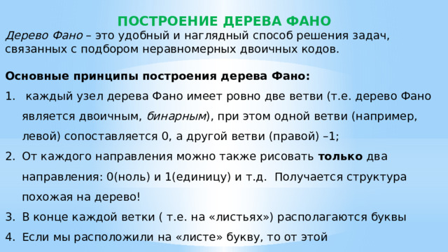 ПОСТРОЕНИЕ ДЕРЕВА ФАНО Дерево Фано – это удобный и наглядный способ решения задач, связанных с подбором неравномерных двоичных кодов. Основные принципы построения дерева Фано:  каждый узел дерева Фано имеет ровно две ветви (т.е. дерево Фано является двоичным, бинарным ), при этом одной ветви (например, левой) сопоставляется 0, а другой ветви (правой) –1; От каждого направления можно также рисовать  только  два направления: 0(ноль) и 1(единицу) и т.д. Получается структура похожая на дерево! В конце каждой ветки ( т.е. на «листьях») располагаются буквы Если мы расположили на «листе» букву, то от этой ветки нельзя делать новые ответвления. 