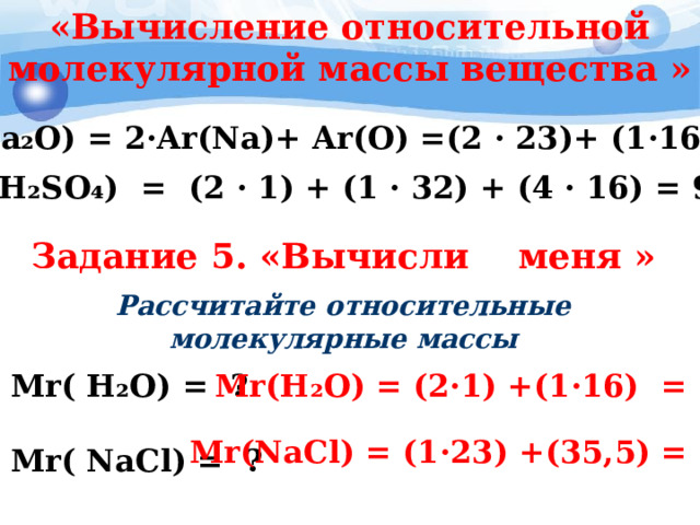 «Вычисление относительной молекулярной массы вещества »   Mr(Na₂O) = 2·Ar(Na)+ Ar(O) = ( 2 · 23 ) + (1 ·16 ) =62 Mr(H₂SO₄) = ( 2 · 1 ) + (1 · 32 ) + ( 4 · 16 ) = 98 Задание 5. «Вычисли меня »   Рассчитайте относительные молекулярные массы Mr( H₂O) = ?  Mr( NaCl) = ? Mr(H₂O) = ( 2·1 ) + (1 ·16 ) = 18 Mr(NaCl) = (1 ·23 ) + ( 35,5 ) = 58,5 