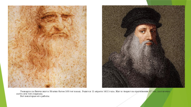  Леонардо да Винчи жил в Италии более 500 лет назад. Родился 15 апреля 1452 года. Жил и творил на протяжении 67 лет, достаточно долго для того периода.   Вот некоторые его работы.    