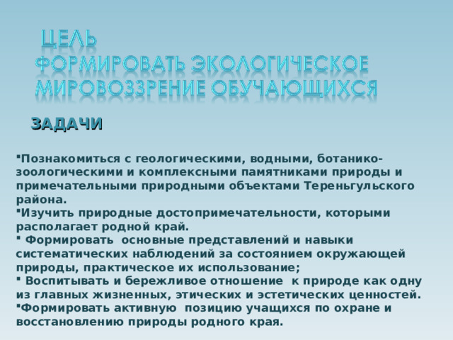 ЗАДАЧИ Познакомиться с геологическими, водными, ботанико-зоологическими и комплексными памятниками природы и примечательными природными объектами Тереньгульского района. Изучить природные достопримечательности, которыми располагает родной край.  Формировать основные представлений и навыки систематических наблюдений за состоянием окружающей природы, практическое их использование;  Воспитывать и бережливое отношение к природе как одну из главных жизненных, этических и эстетических ценностей. Формировать активную позицию учащихся по охране и восстановлению природы родного края. 