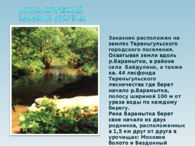 Заказник расположен на землях Тереньгульского городского поселения. Охватывая земли вдоль р.Барамытки, в районе села Байдулино, а также кв. 44 лесфонда Тереньгульского лесничества где берет начало р.Барамытка, полосу шириной 100 м от уреза воды по каждому берегу. Река Барамытка берет свое начало из двух родников, расположенных в 1,5 км друг от друга в урочищах: Моховое болото и Бездонный колодец. 