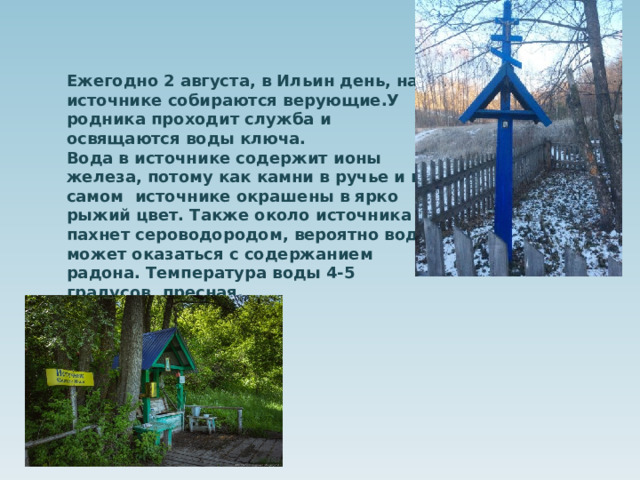 Ежегодно 2 августа, в Ильин день, на источнике собираются верующие.У родника проходит служба и освящаются воды ключа. Вода в источнике содержит ионы железа, потому как камни в ручье и в самом источнике окрашены в ярко рыжий цвет. Также около источника пахнет сероводородом, вероятно вода может оказаться с содержанием радона. Температура воды 4-5 градусов, пресная.       