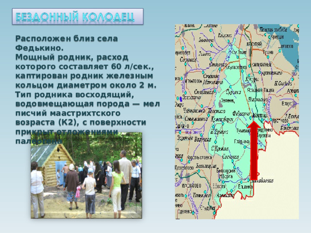 Расположен близ села Федькино. Мощный родник, расход которого составляет 60 л/сек., каптирован родник железным кольцом диаметром около 2 м. Тип родника восходящий, водовмещающая порода — мел писчий маастрихтского возраста (К2), с поверхности прикрыт отложениями палеогена  