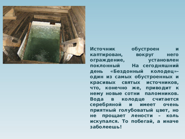 Источник обустроен и каптирован, вокруг него ограждение, установлен поклонный На сегодняшний день «Бездонный колодец»-один из самых обустроенных и красивых святых источников, что, конечно же, приводит к нему новые сотни паломников. Вода в колодце считается серебряной и имеет очень приятный голубоватый цвет, но не прощает лености – коль искупался. То побегай, а иначе заболеешь! 