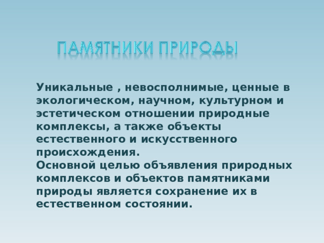 Уникальные , невосполнимые, ценные в экологическом, научном, культурном и эстетическом отношении природные комплексы, а также объекты естественного и искусственного происхождения.  Основной целью объявления природных комплексов и объектов памятниками природы является сохранение их в естественном состоянии.   