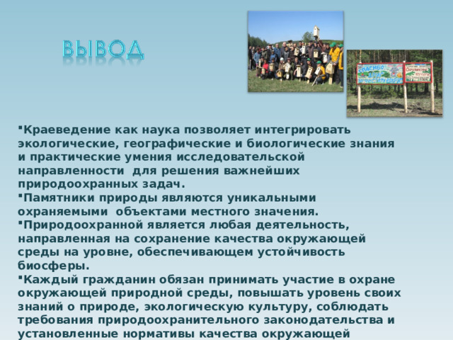   Краеведение как наука позволяет интегрировать экологические, географические и биологические знания и практические умения исследовательской направленности для решения важнейших природоохранных задач. Памятники природы являются уникальными охраняемыми объектами местного значения. Природоохранной является любая деятельность, направленная на сохранение качества окружающей среды на уровне, обеспечивающем устойчивость биосферы. Каждый гражданин обязан принимать участие в охране окружающей природной среды, повышать уровень своих знаний о природе, экологическую культуру, соблюдать требования природоохранительного законодательства и установленные нормативы качества окружающей природной среды.   