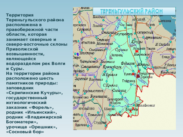 Территория Тереньгульского района расположена в правобережной части области, которая занимает северные и северо-восточные склоны Приволжской возвышенности, являющейся водоразделом рек Волги и Суры. На территории района расположено шесть памятников природы: заповедник «Скрипинские Кучуры», государственный ихтиологический заказник «Форель», родник «Ильинский», родник «Владимирской Богоматери», урочище «Орешник», «Сосновый бор» х х х х х х 