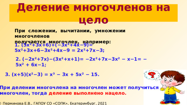 Деление многочленов на цело При сложении, вычитании, умножении многочленов получается многочлен, например: 1. (5х²+3х+6)+( − 3х²+4х−9)= 5х²+3х+6 − 3х²+4х−9 = 2х²+7х − 3; 2. ( − 2х²+7х) −( 3х²+х+1)= − 2х²+7х − 3х²  − х−1 = − 5х² + 6х − 1 ; 3. (х+5)(х² − 3) = х³ − 3х + 5х² − 15. При делении многочлена на многочлен может получиться многочлен, тогда деление выполнено нацело. 