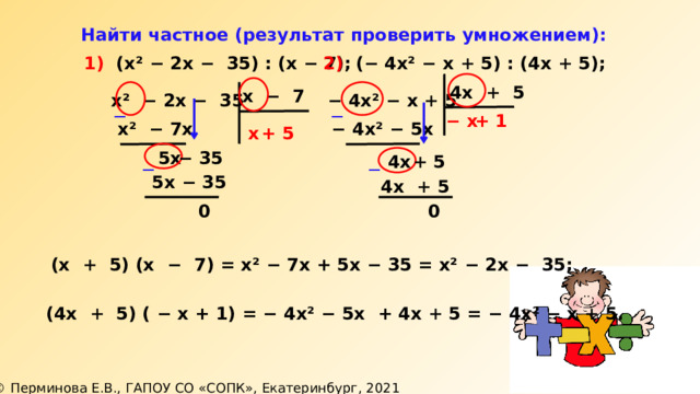  Найти частное (результат проверить умножением): 2) ( − 4х² − х + 5) : (4х + 5); 1) (х² − 2х − 35) : (х − 7); 4х + 5 х − 7 − 4х² − х + 5 х² − 2х − 35 ─ ─ + 1 − х х² − 7х − 4х² − 5х х + 5 −  35  5х + 5  4х ─ ─  5х − 35 4х + 5 0 0 (х + 5) (х − 7) = х² − 7х + 5х − 35 = х² − 2х − 35; (4х + 5) ( − х + 1) = − 4х² − 5х + 4х + 5 = − 4х² − х + 5. 