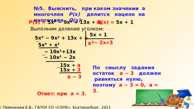 № 5. Выяснить, при каком значении а  многочлен Р(х) делится нацело на многочлен Q(x):  Р(х) = 5х³ − 9х² + 13х + а, Q(х) = 5х + 1 Выполним деление уголком: 5х + 1 5х³ − 9х² + 13х + а ─ х² + 3 −  2х 5х³ + х² −  10х²+13х ─ −  10х² − 2х 15х + а ─ По смыслу задания остаток а − 3 должен  равняться нулю, поэтому а − 3 = 0, а = 3.  15х + 3 а − 3 Ответ: при а = 3. 