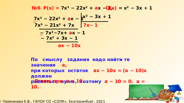 Q(х) = х² − 3х + 1  Р(х) = 7х³ − 22х² + а х − 1, № 6 х² − 3х + 1 7х³ − 22х² + а х − 1 ─ −  1 7х³ − 21х² + 7х 7х −  7х² − 7х+ а х − 1 ─ −  7х² + 3х − 1  ах − 10х По смыслу задания надо найти те значения а, при которых остаток ах − 10х = (а − 10)х должен равняться нулю, поэтому а − 10 = 0, а = 10.  Ответ: при а = 10. 