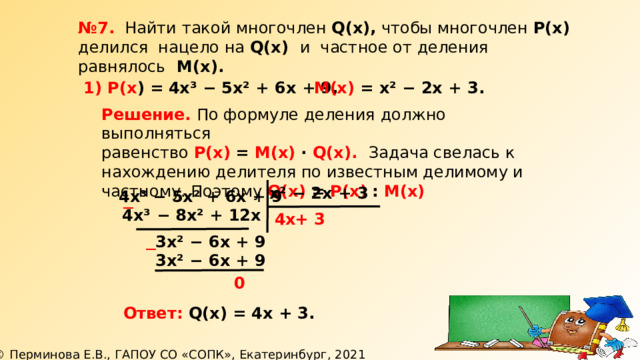 № 7. Найти такой многочлен Q(х), чтобы многочлен Р(х) делился нацело на Q(х) и частное от деления равнялось М(х). 1) Р(х ) =  4х³ − 5х² + 6х + 9, М(х) = х² − 2х + 3. Решение. По формуле деления должно выполняться равенство Р(х)  = М(х) ∙ Q(х). Задача свелась к нахождению делителя по известным делимому и частному. Поэтому Q(х) = Р(х)  : М(х)  х² − 2х + 3  4х³ − 5х² + 6х + 9 ─  4х³ − 8х² + 12х 4х + 3 3х² − 6х + 9 ─ 3х² − 6х + 9 0 Ответ: Q(х) = 4х + 3.  