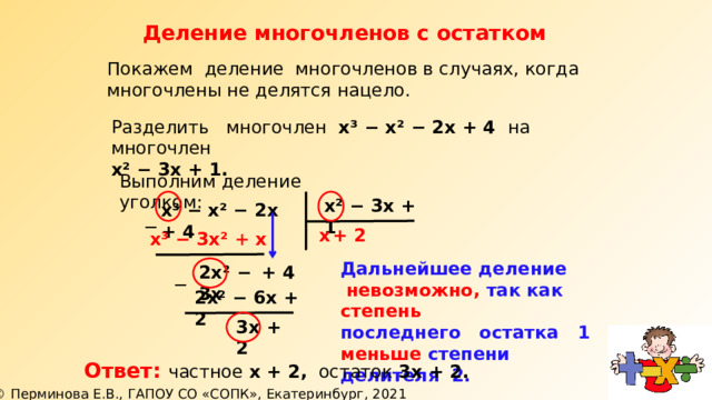 Деление многочленов с остатком Покажем деление многочленов в случаях, когда многочлены не делятся нацело. Разделить многочлен х³ − х² − 2х + 4 на  многочлен х² − 3х + 1. Выполним деление уголком: х² − 3х + 1 х³ − х² − 2х + 4 ─ х + 2  х³ − 3х² + х Дальнейшее деление  невозможно, так как степень последнего остатка 1 меньше степени делителя 2. + 4 2х² − 3х ─ 2х² − 6х + 2 3х + 2 Ответ: частное х + 2, остаток 3х + 2.   
