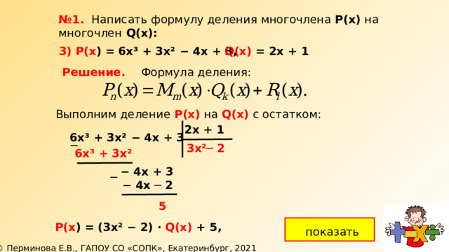 № 1. Написать формулу деления многочлена Р(х) на многочлен  Q(х): 3) Р(х ) =  6х³ + 3х² − 4х + 3, Q(х) = 2х + 1 Решение. Формула деления: Выполним деление  Р(х)  на  Q(х) с остатком: 2х + 1 6х³ + 3х² − 4х + 3 ─ 3х² ─ 2 6х³ + 3х²  −  4х + 3 ─  −  4х ─ 2 5 Р(х ) =  (3х² − 2) ∙ Q(х) + 5, показать 
