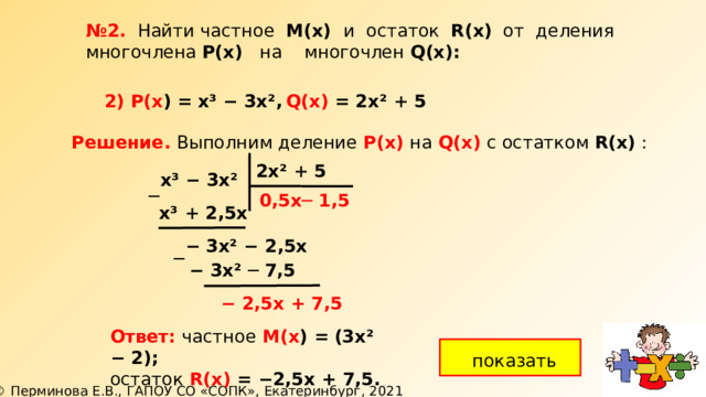 № 2. Найти частное М(х) и остаток R(x) от деления многочлена Р(х) на многочлен  Q(х): Q(х) = 2х² + 5 2) Р(х ) =  х³ − 3х², Решение. Выполним деление  Р(х)  на  Q(х) с остатком R(x) : 2х² + 5 х³ − 3х² ─ ─ 1,5 0,5х х³ + 2,5х  −  3х² − 2,5х ─  −  3х² ─ 7,5 −  2,5х + 7,5 Ответ: частное М(х ) =  (3х² − 2); остаток R(х) = − 2,5х  + 7,5. показать 