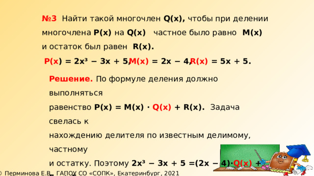 № 3 Найти такой многочлен Q(х), чтобы при делении многочлена Р(х) на Q(х) частное было равно М(х) и остаток был равен R(x).  Р(х ) =  2х³ − 3х + 5, М(х) = 2х − 4, R(х) = 5х + 5. Решение. По формуле деления должно выполняться равенство Р(х)  = М(х) ∙ Q(х) + R(x). Задача свелась к нахождению делителя по известным делимому, частному и остатку. Поэтому 2х³ − 3х + 5 =(2х − 4)∙ Q(х) + 5х + 5, (2х − 4)∙ Q(х) = 2х³ − 3х − 5х, откуда Q(х) = (2х³ − 8х) : (2х − 4). 