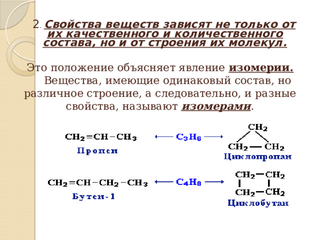   2 . Свойства веществ зависят не только от их качественного и количественного состава, но и от строения их молекул.  Это положение объясняет явление изомерии.  Вещества, имеющие одинаковый состав, но различное строение, а следовательно, и разные свойства, называют изомерами . 