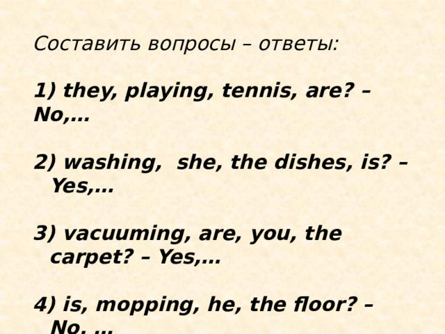 Составить вопросы – ответы:  1) they, playing, tennis, are? – No,…  2) washing, she, the dishes, is? – Yes,…  3) vacuuming, are, you, the carpet? – Yes,…  4) is, mopping, he, the floor? – No, … 