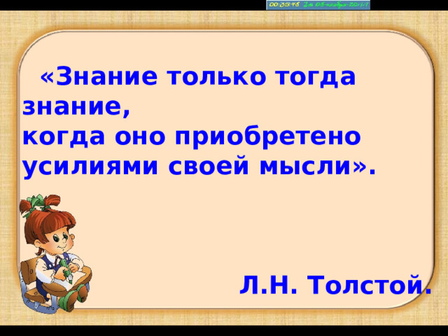 «Знание только тогда знание, когда оно приобретено усилиями своей мысли». Л.Н. Толстой.